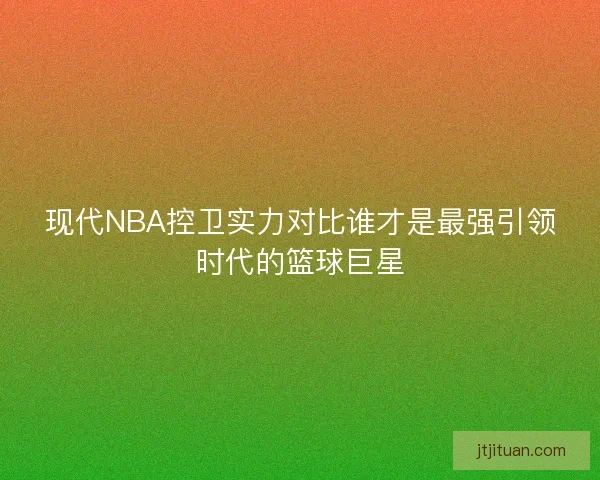 现代NBA控卫实力对比谁才是最强引领时代的篮球巨星