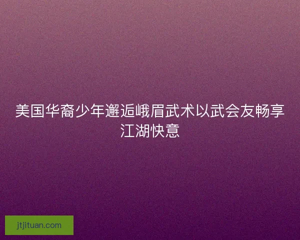 美国华裔少年邂逅峨眉武术以武会友畅享江湖快意