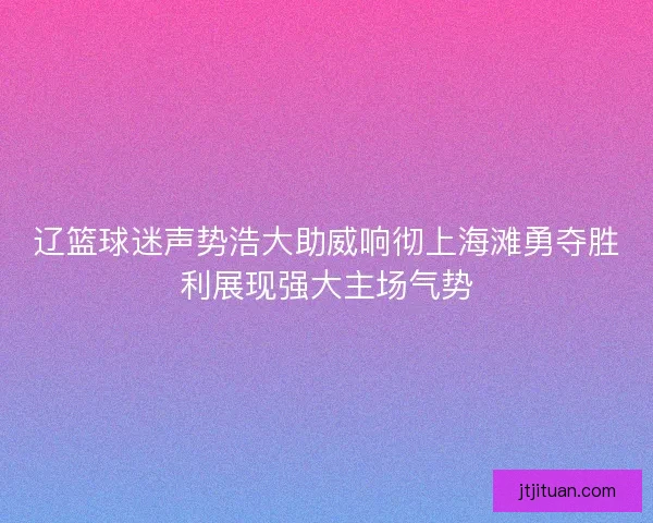 辽篮球迷声势浩大助威响彻上海滩勇夺胜利展现强大主场气势