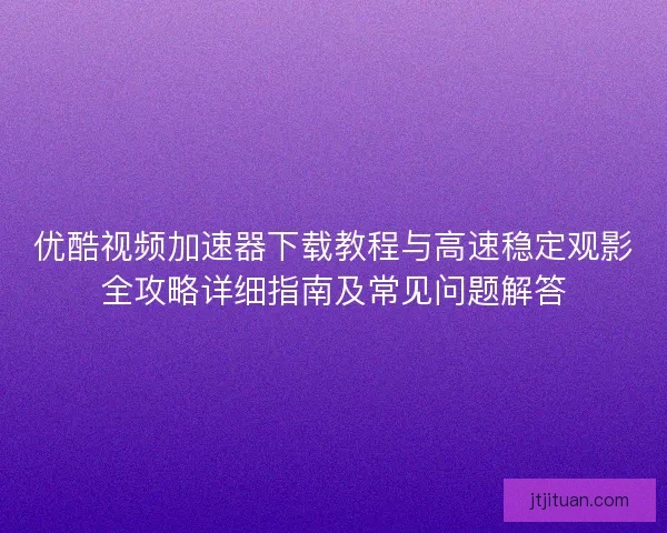 优酷视频加速器下载教程与高速稳定观影全攻略详细指南及常见问题解答