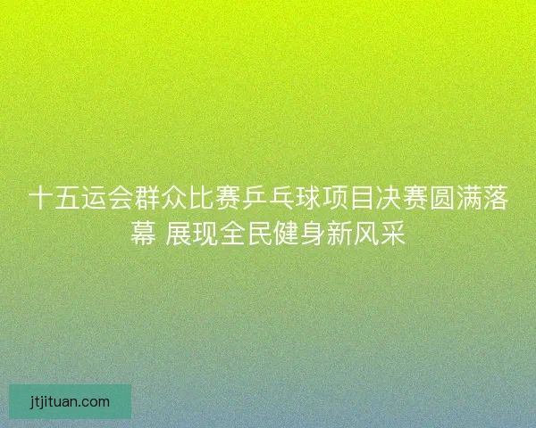 十五运会群众比赛乒乓球项目决赛圆满落幕 展现全民健身新风采