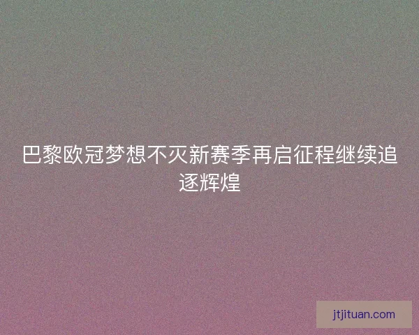 巴黎欧冠梦想不灭新赛季再启征程继续追逐辉煌