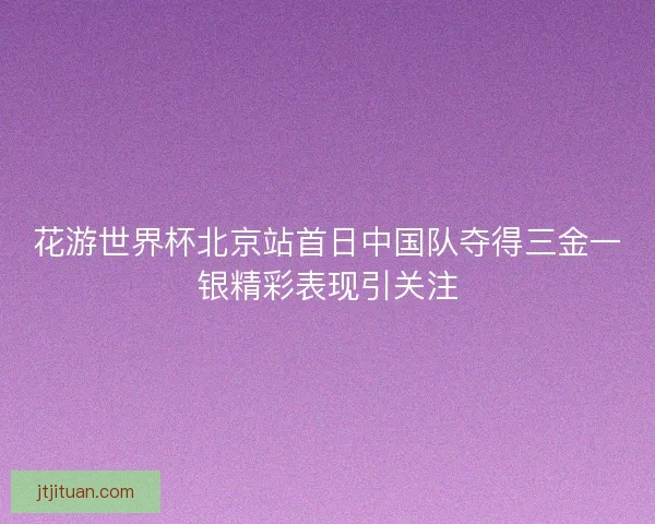 花游世界杯北京站首日中国队夺得三金一银精彩表现引关注