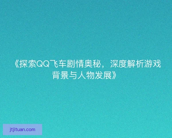 《探索QQ飞车剧情奥秘，深度解析游戏背景与人物发展》