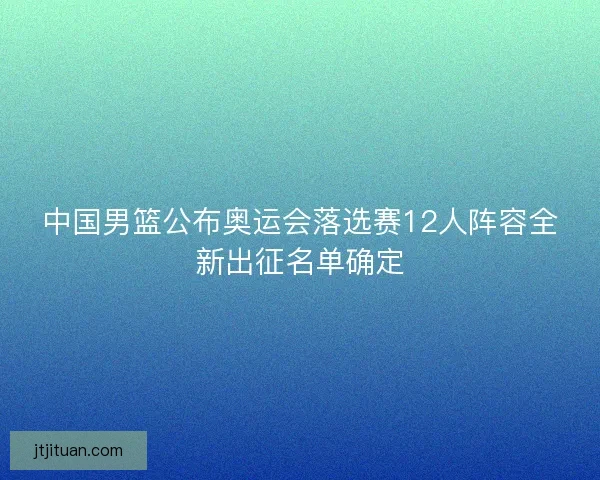 中国男篮公布奥运会落选赛12人阵容全新出征名单确定