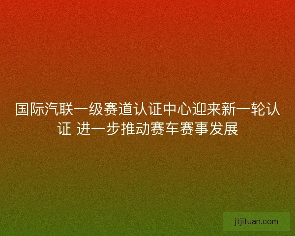 国际汽联一级赛道认证中心迎来新一轮认证 进一步推动赛车赛事发展