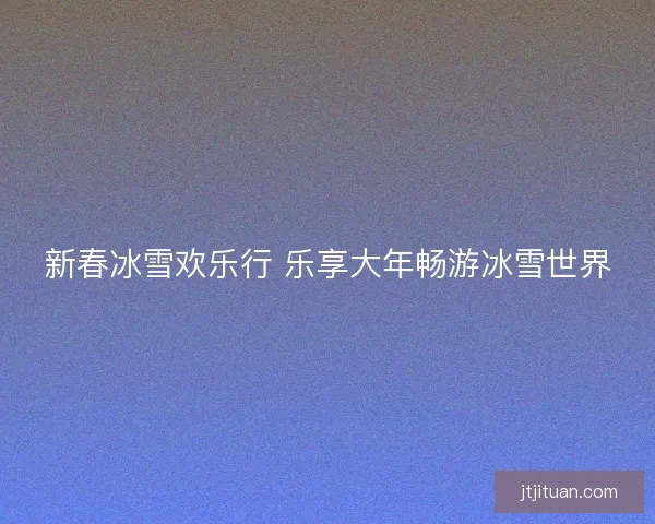 新春冰雪欢乐行 乐享大年畅游冰雪世界
