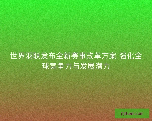 世界羽联发布全新赛事改革方案 强化全球竞争力与发展潜力