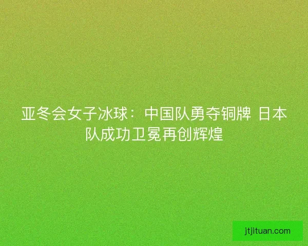 亚冬会女子冰球：中国队勇夺铜牌 日本队成功卫冕再创辉煌