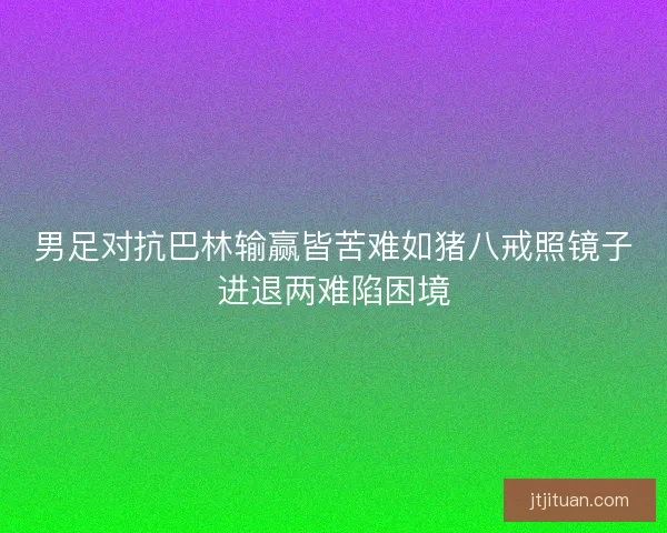 男足对抗巴林输赢皆苦难如猪八戒照镜子进退两难陷困境