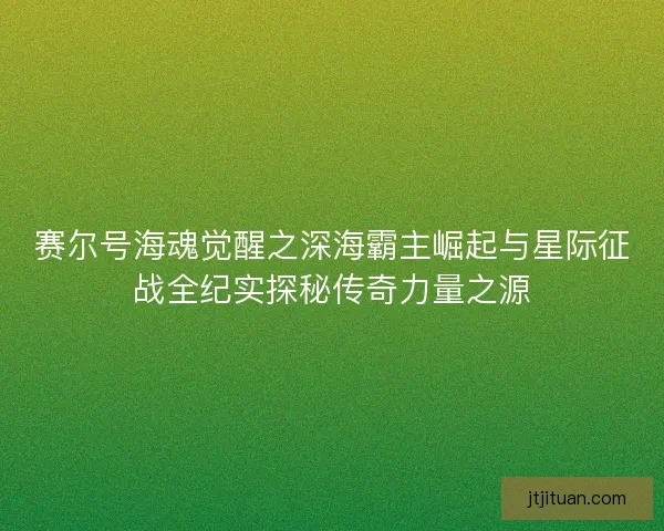 赛尔号海魂觉醒之深海霸主崛起与星际征战全纪实探秘传奇力量之源