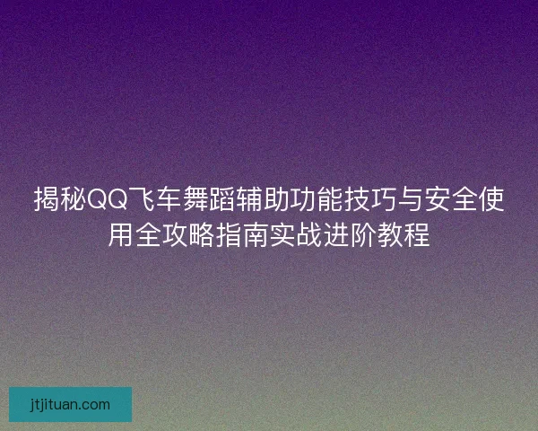 揭秘QQ飞车舞蹈辅助功能技巧与安全使用全攻略指南实战进阶教程