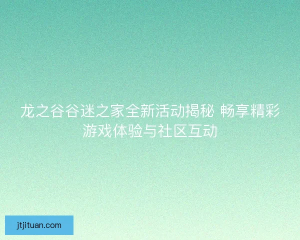 龙之谷谷迷之家全新活动揭秘 畅享精彩游戏体验与社区互动