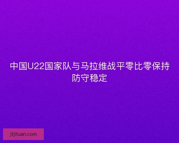 中国U22国家队与马拉维战平零比零保持防守稳定