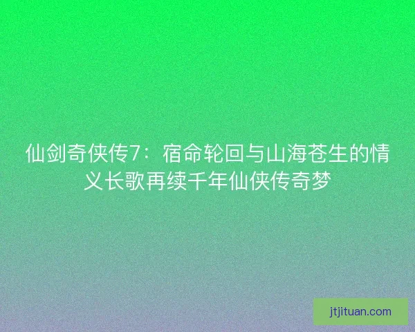 仙剑奇侠传7:宿命轮回与山海苍生的情义长歌再续千年仙侠传奇梦 仙剑奇侠传7:宿命轮回与山海苍生的情义长歌再续千年仙侠传奇梦