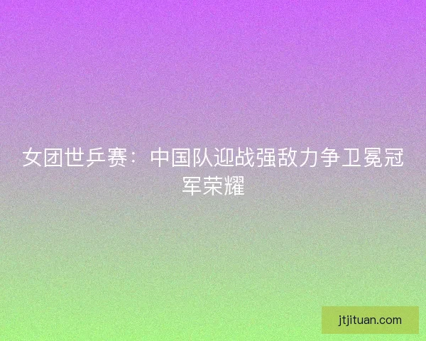 女团世乒赛：中国队迎战强敌力争卫冕冠军荣耀