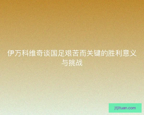 伊万科维奇谈国足艰苦而关键的胜利意义与挑战