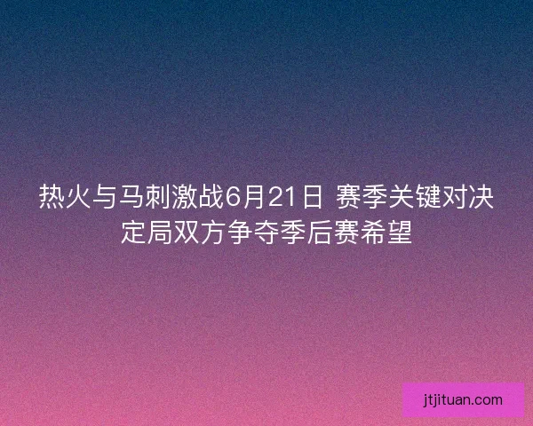 热火与马刺激战6月21日 赛季关键对决定局双方争夺季后赛希望