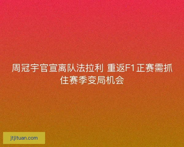 周冠宇官宣离队法拉利 重返F1正赛需抓住赛季变局机会