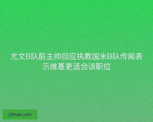 尤文B队前主帅回应执教国米B队传闻表示维基更适合该职位
