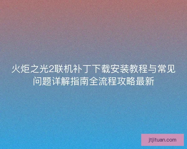 火炬之光2联机补丁下载安装教程与常见问题详解指南全流程攻略最新